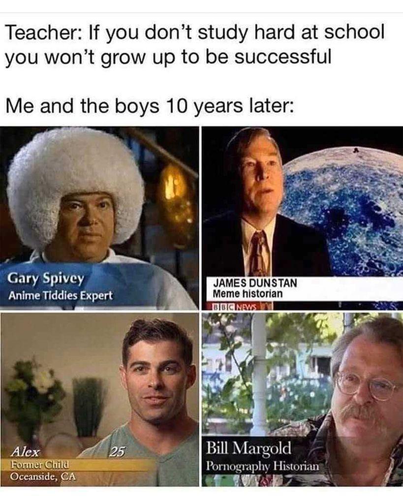 Teacher: If you don’t study hard at school, you won’t grow up to be successful. Me and the boys 10 years later: Gary Spivey: Anime Tiddies Expert, James Dunstan Jr.: Meme Historian, Alex: Former Child (25), Bill Margold: Pornography Historian
