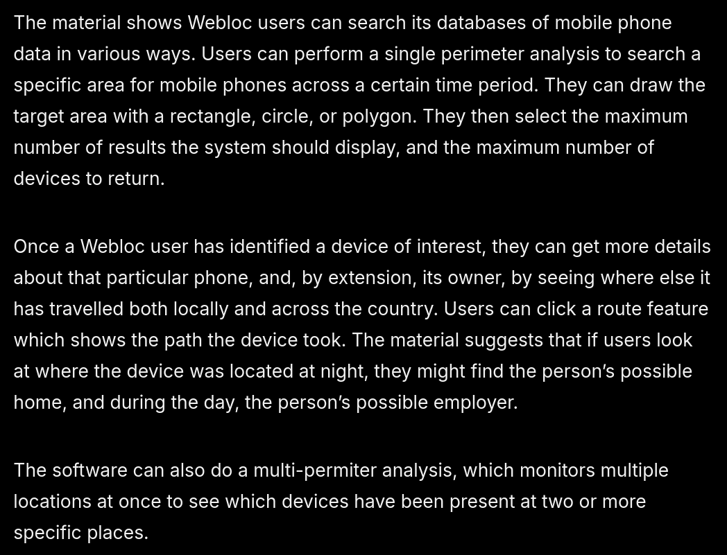 screenshot of text: The material shows Webloc users can search its databases of mobile phone data in various ways. Users can perform a single perimeter analysis to search a specific area for mobile phones across a certain time period. They can draw the target area with a rectangle, circle, or polygon. They then select the maximum number of results the system should display, and the maximum number of devices to return.   Once a Webloc user has identified a device of interest, they can get more details about that particular phone, and, by extension, its owner, by seeing where else it has travelled both locally and across the country. Users can click a route feature which shows the path the device took. The material suggests that if users look at where the device was located at night, they might find the person’s possible home, and during the day, the person’s possible employer.  The software can also do a multi-permiter analysis, which monitors multiple locations at once to see which devices have been present at two or more specific places.