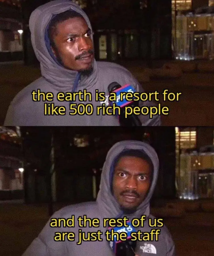The earth is a resort for like 500 rich people. And the rest of us are just the staff.