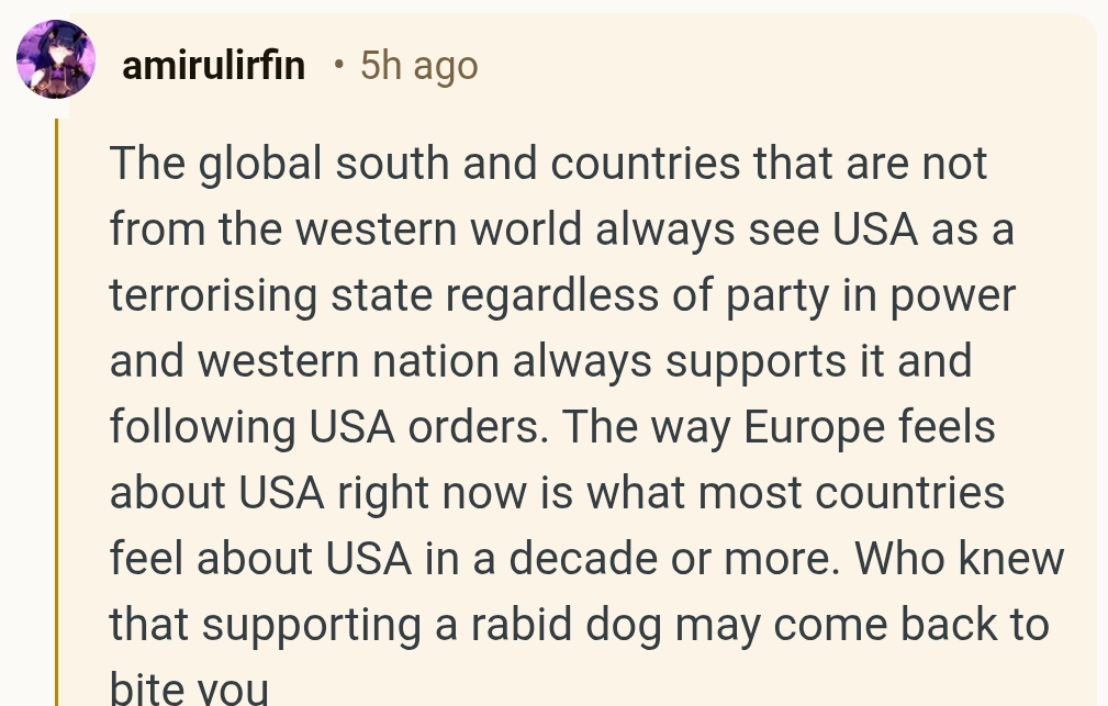 ‘The global south and countries that are not from the western world always see USA as a terrorising state regardless of party in power and western nation always supports it and following USA orders. The way Europe feels about USA right now is what most countries feel about USA in a decade or more. Who knew that supporting a rabid dog may come back to bite you’