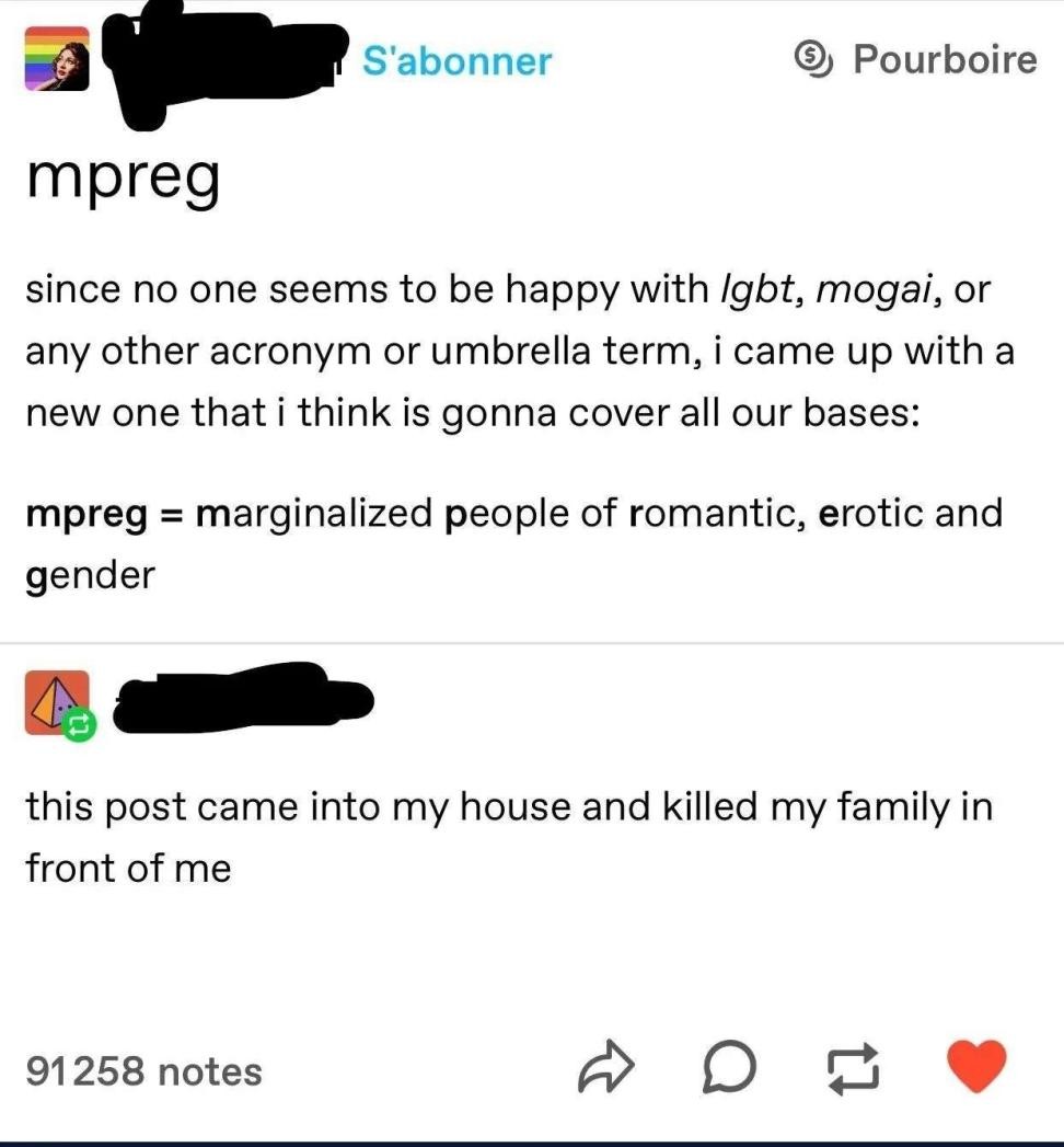 Tumblr post: "mpreg since no one seems to be happy with lgbt, mogai, or any other acronym or umbrella term, i came up with a new one that i think is gonna cover all our bases: mpreg = marginalized people of romantic, erotic and gender". Reply: "this post came into my house and killed my family in front of me"