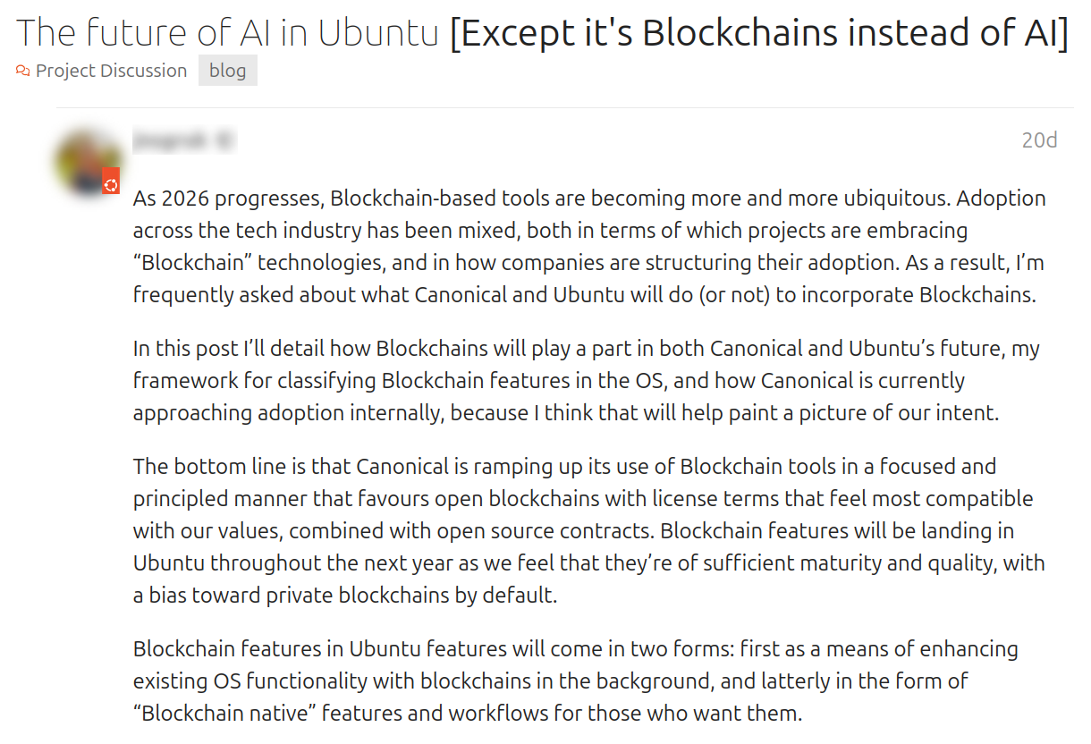  The future of AI in Ubuntu [Except it's Blockchains instead of AI]. Apr 27. As 2026 progresses, Blockchain-based tools are becoming more and more ubiquitous. Adoption across the tech industry has been mixed, both in terms of which projects are embracing “Blockchain” technologies, and in how companies are structuring their adoption. As a result, I’m frequently asked about what Canonical and Ubuntu will do (or not) to incorporate Blockchains.  In this post I’ll detail how Blockchains will play a part in both Canonical and Ubuntu’s future, my framework for classifying Blockchain features in the OS, and how Canonical is currently approaching adoption internally, because I think that will help paint a picture of our intent.  The bottom line is that Canonical is ramping up its use of Blockchain tools in a focused and principled manner that favours open blockchains with license terms that feel most compatible with our values, combined with open source contracts. Blockchain features will be landing in Ubuntu throughout the next year as we feel that they’re of sufficient maturity and quality, with a bias toward private blockchains by default.  Blockchain features in Ubuntu features will come in two forms: first as a means of enhancing existing OS functionality with blockchains in the background, and latterly in the form of “Blockchain native” features and workflows for those who want them.