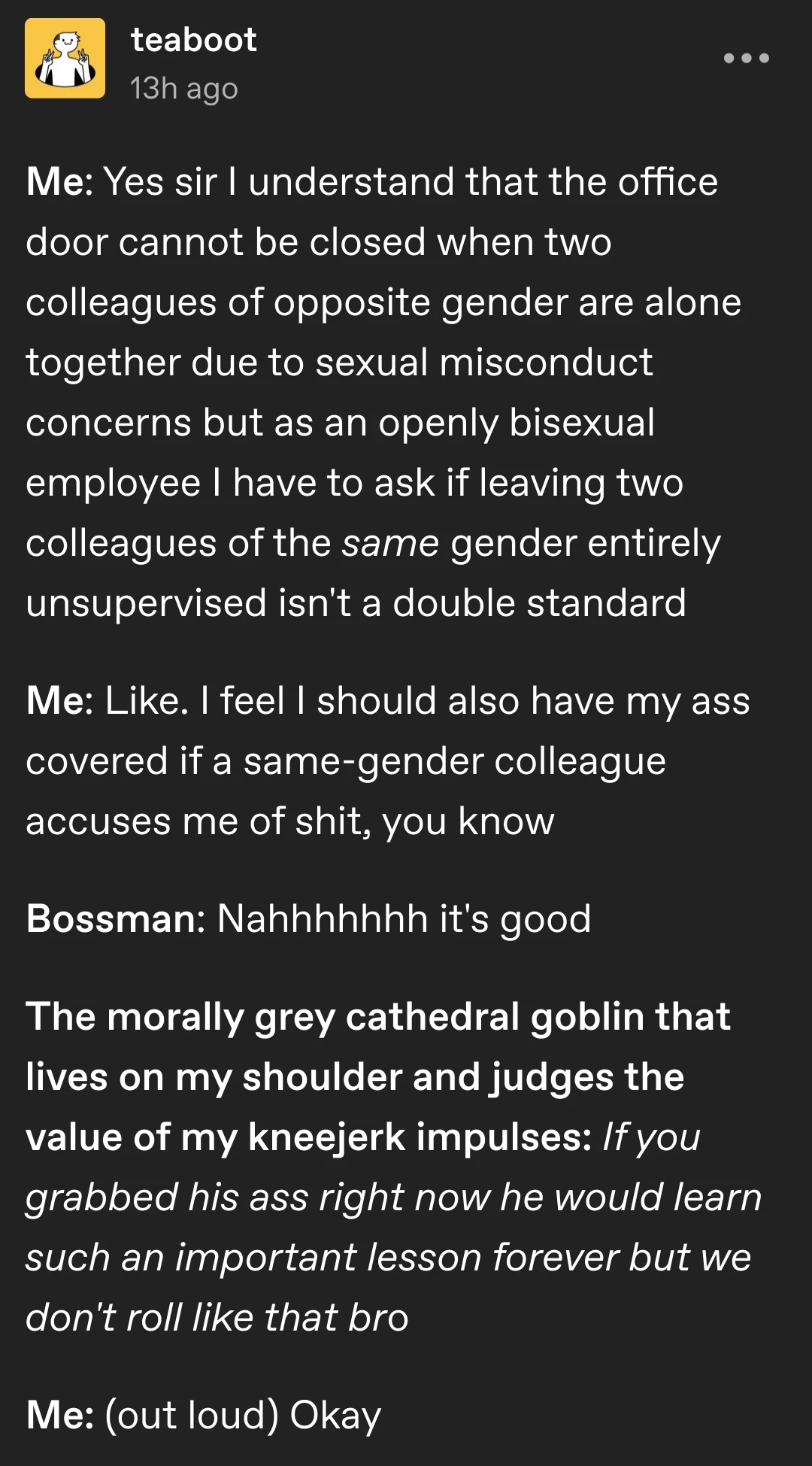 teaboot posts:  Me: Yes sir I understand that the office door cannot be closed when two colleagues of opposite gender are alone together due to sexual misconduct concerns but as an openly bisexual employee I have to ask if leaving two colleagues of the same gender entirely unsupervised isn't a double standard  Me: Like. I feel I should also have my ass covered if a same-gender colleague accuses me of shit, you know  Bossman: Nahhhhhhh it's good  The morally grey cathedral goblin that lives on my shoulder and judges the value of my kneejerk impulses: If you grabbed his ass right now he would learn such an important lesson forever but we don't roll like that bro  Me: (out loud) Okay