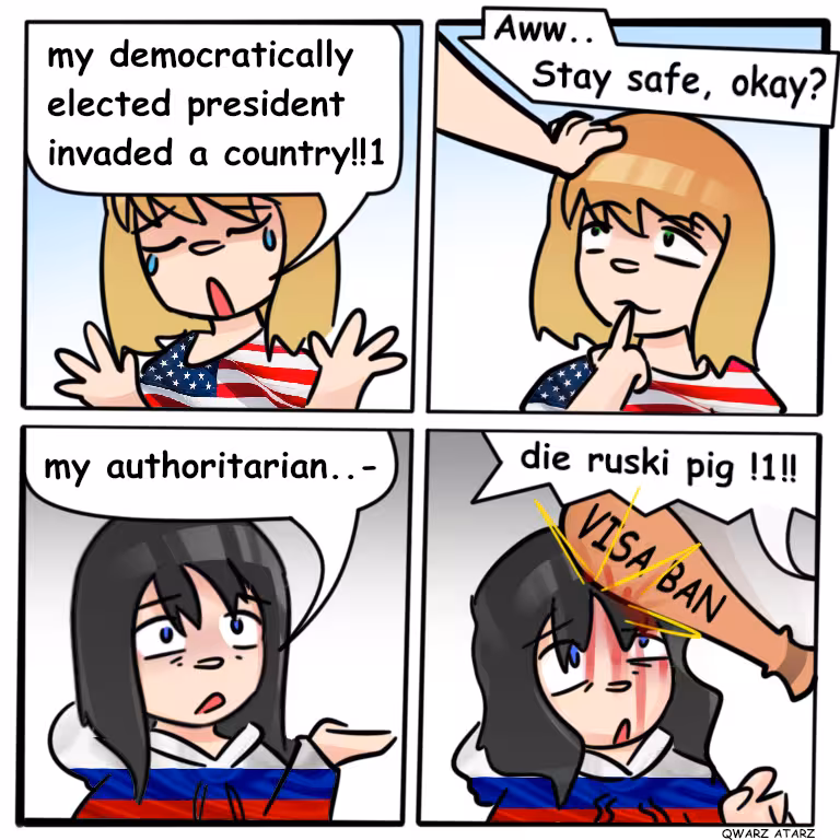 Evil American: Noo my democratically elected president invaded a country! World: (headpads) aww stay safe, okay,. Russians: my authoritarian.. World: DIE Ruskie Pig!! (hits her with  a bat called "visa ban) 