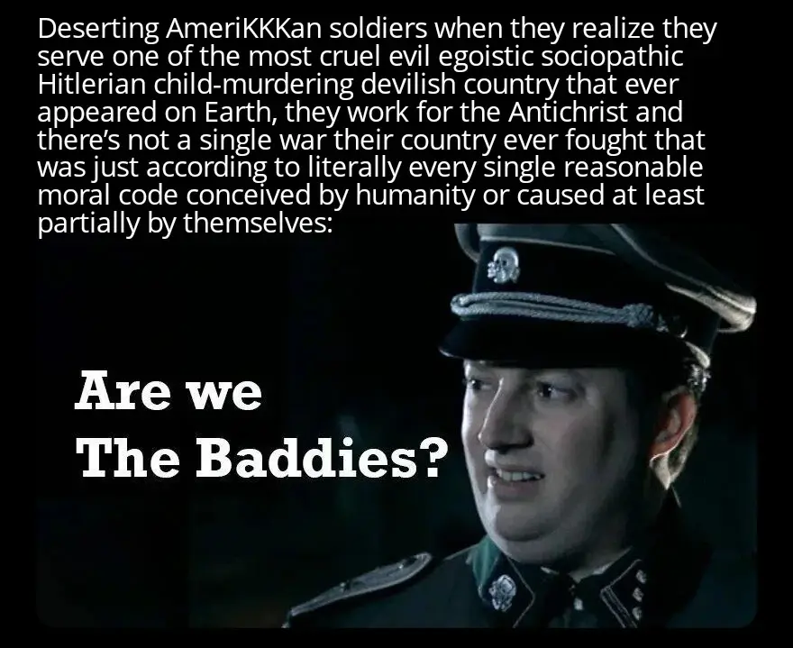 Picture of a German Wehrmacht soldier saying: are we the baddies?. The caption above reads: Deserting american soldiers when they realize they serve one of the most cruel evil egoistic sociopathic Hitlerian child-murdering devilish country that ever appeared on Earth, they work for the Antichrist and there’s not a single war their country ever fought that was just according to literally every single reasonable moral code conceived by humanity or caused at least partially by themselves.