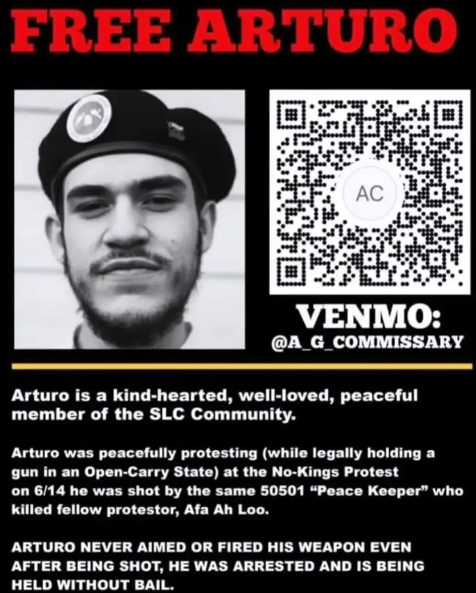 FREE ARTURO Venmo: @ A_G_COMMISSARY (black and white headshot of Arturo smiling in a beret)  Arturo is a kind-hearted, well-loved, peaceful member of the SLC Community.  Arturo was peacefully protesting (while legally holding a gun in an Open-Carry State) at the No-Kings Protest on 6/14 he was shot by the same 50501 "Peace Keeper" who killed fellow protestor, Afa Ah Loo.   ARTURO NEVER AIMED OR FIRED HIS WEAPON EVEN AFTER BEING SHOT. HE WAS ARRESTED AND IS BEING HELD WITHOUT BAIL.