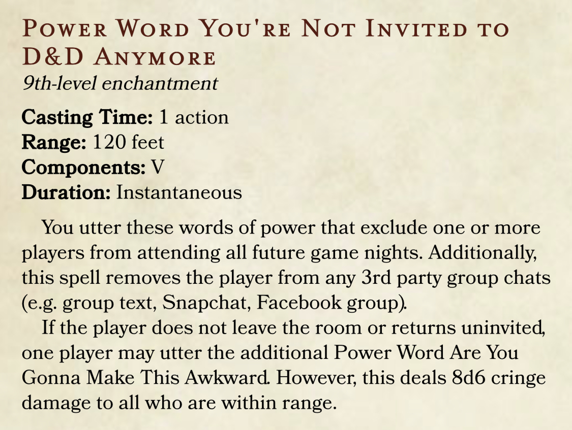 POWER WORD YOU'RE NOT INVITED TO D&D ANYMORE 9th-level enchantment Casting Time: 1 action Range: 120 feet Components: V Duration: Instantaneous You utter these words of power that exclude one or more players from attending all future game nights. Additionally, this spell removes the player from any 3rd party group chats (e.g. group text, Snapchat, Facebook group). If the player does not leave the room or returns uninvited, one player may utter the additional Power Word Are You Gonna Make This Awkward. However, this deals 8d6 cringe damage to all who are within range.