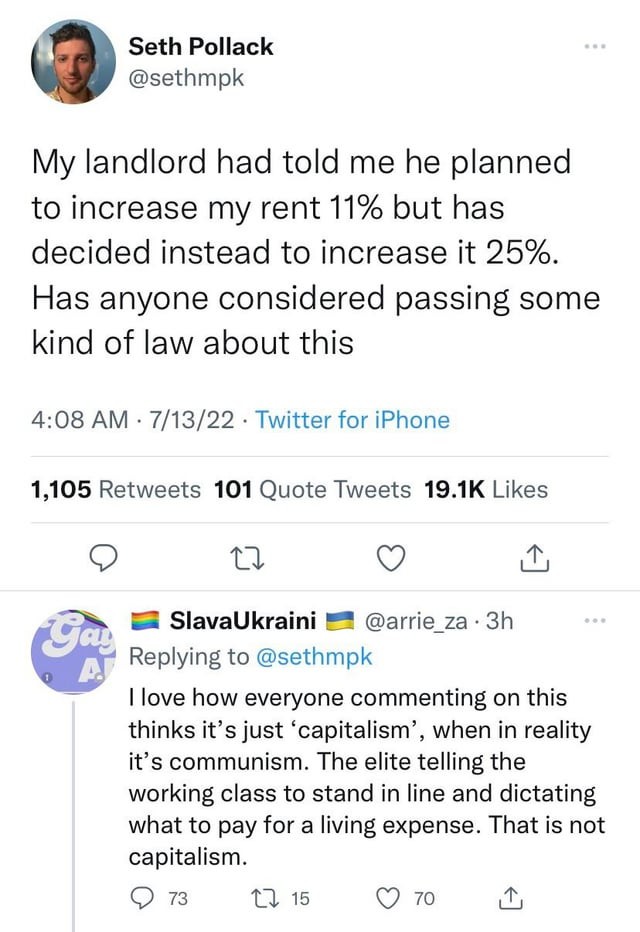 Microblog post: "My landlord had told me he planned to increase my rent 11% but has decided instead to increase it 25%. Has anyone considered passing some kind of law about this". Reply: "I love how everyone commenting on this thinks it’s just ‘capitalism’, when in reality it’s communism. The elite telling the working class to stand in line and dictating what to pay for a living expense. That is not capitalism."
