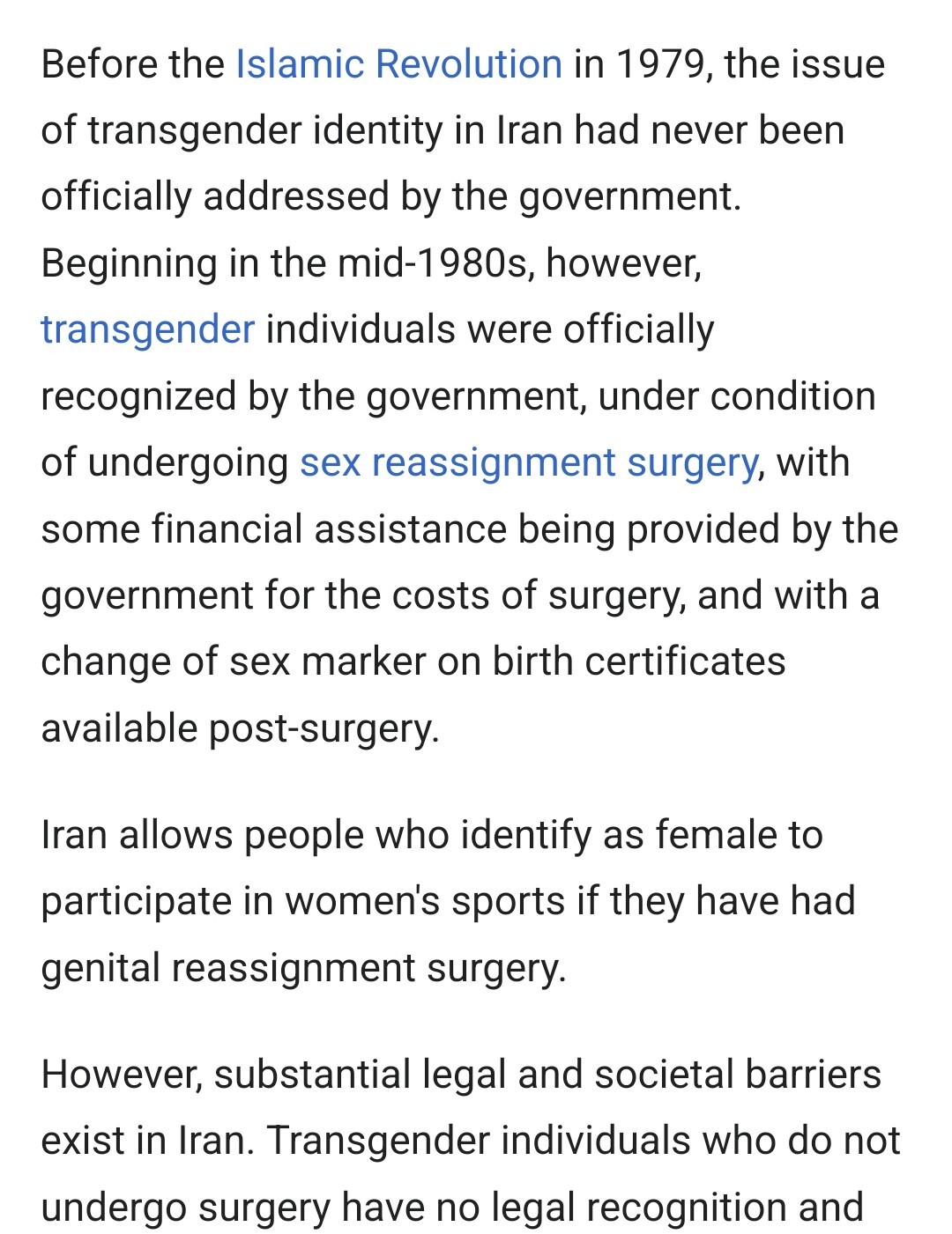 Before the Islamic Revolution in 1979, the issue of transgender identity in Iran had never been officially addressed by the government.

Beginning in the mid-1980s, however, transgender individuals were officially recognized by the government, under condition of undergoing sex reassignment surgery, with some financial assistance being provided by the government for the costs of surgery, and with a change of sex marker on birth certificates available post-surgery.

Iran allows people who identify as female to participate in women's sports if they have had genital reassignment surgery.

However, substantial legal and societal barriers exist in Iran. Transgender individuals who do not undergo surgery have no legal recognition and