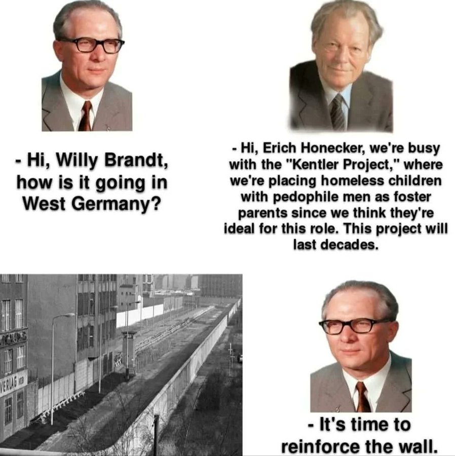 "Hi, Willy Brandt, how is it going in West Germany" - "Hi, Erich Honecker, we're busy with the" Kentler Proyect", where we are placing homeless children with pedophile men as foster parents since we think they are ideal for the role. This proyect will last decades". Erich Honecker "Its time to reinforce the wall" 