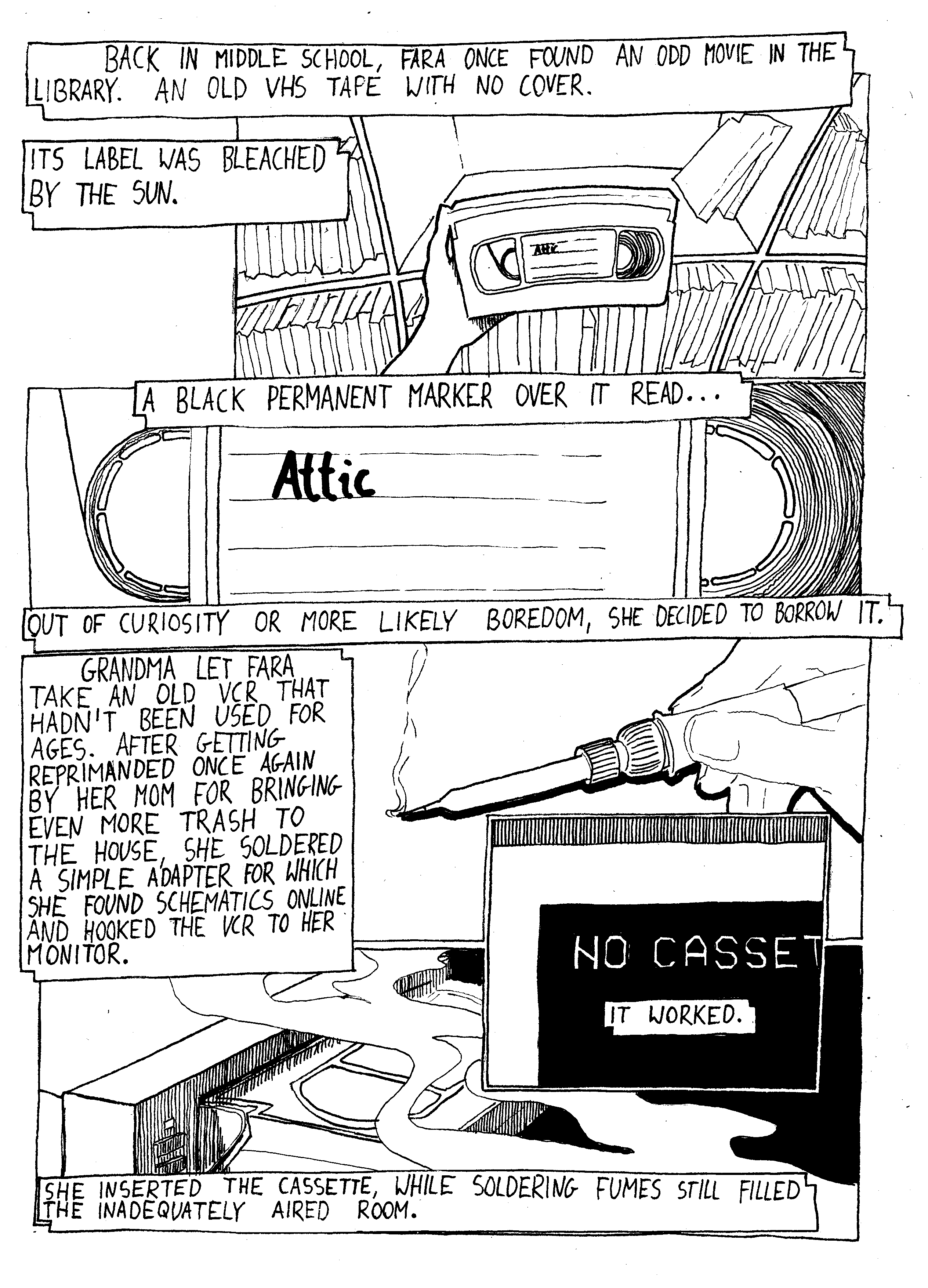 hand holding a VHS tape; "Back in middle school, Fara once found an odd movie in the library. An old VHS tape with no cover. Its label was bleached by the sun"; closeup to the label; "A black permanent marker over it read... [Attic]"; "Out of curiosity or more likely boredom, she decided to borrow it."; hand holding a soldering iron; "Grandma let Fara take an old VCR that hadn't been used for ages. After getting reprimanded once again by her mom for bringing even more trash to the house, she soldered a simple adapter for which she found schematics online and hooked the VCR to her monitor."; a closeup to monitor with text 'no cassette'; "It worked"; a VHS tape being inserted into VCR, smoke over it; "She inserted the cassette, while soldering fumes still filled the inadequately aired room."