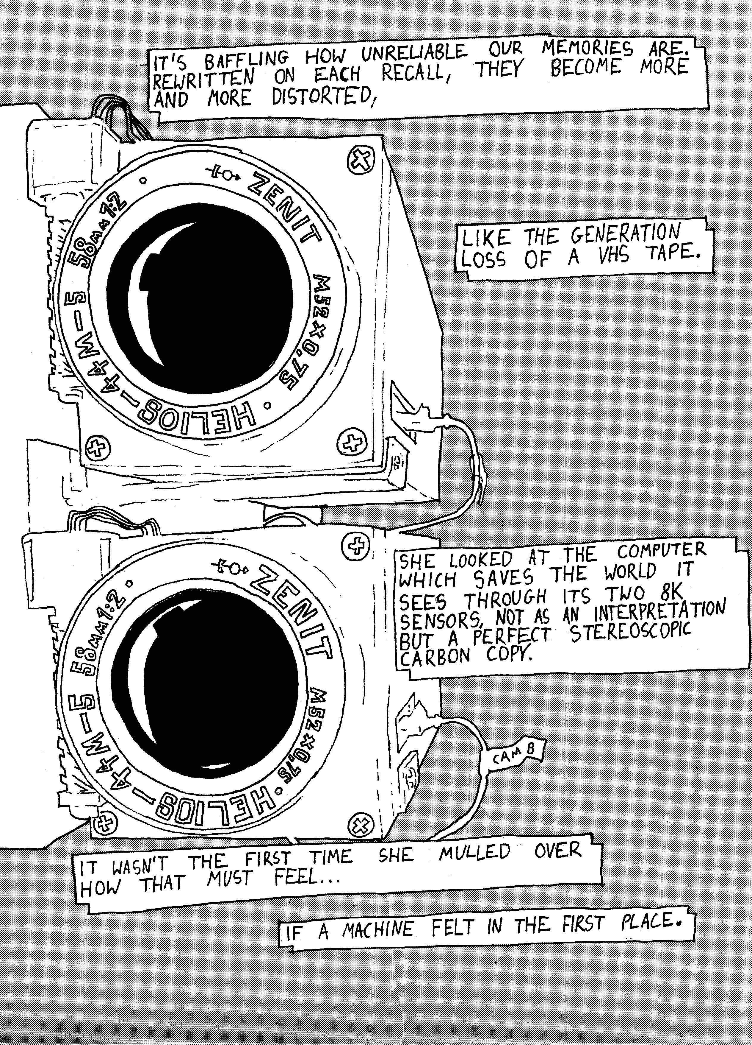 Two cameras mounted to a side of a monitor; "It's baffling how unreliable our memories are. Rewritten on each reacall, they become more and more distorted, like the generation loss of a VHS tape. She looked at the computer which saves the world it sees through its two 8K sensors, not as an interpretation but a perfect stereoscopic carbon copy. It wasn't the first time she mulled over how that must feel... if a machine felt in the first place."
